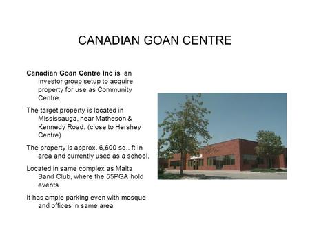 CANADIAN GOAN CENTRE Canadian Goan Centre Inc is an investor group setup to acquire property for use as Community Centre. The target property is located.