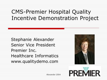 Alexander 2004 CMS-Premier Hospital Quality Incentive Demonstration Project Stephanie Alexander Senior Vice President Premier Inc. Healthcare Informatics.