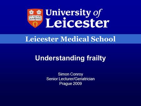 Leicester Medical School Understanding frailty Simon Conroy Senior Lecturer/Geriatrician Prague 2009.