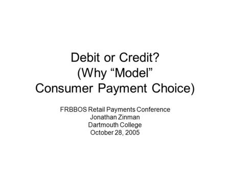 Debit or Credit? (Why “Model” Consumer Payment Choice) FRBBOS Retail Payments Conference Jonathan Zinman Dartmouth College October 28, 2005.