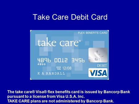 Take Care Debit Card The take care® Visa® flex benefits card is issued by Bancorp Bank pursuant to a license from Visa U.S.A. Inc. TAKE CARE plans are.
