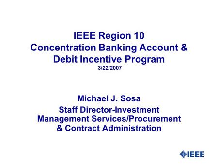 IEEE Region 10 Concentration Banking Account & Debit Incentive Program 3/22/2007 Michael J. Sosa Staff Director-Investment Management Services/Procurement.