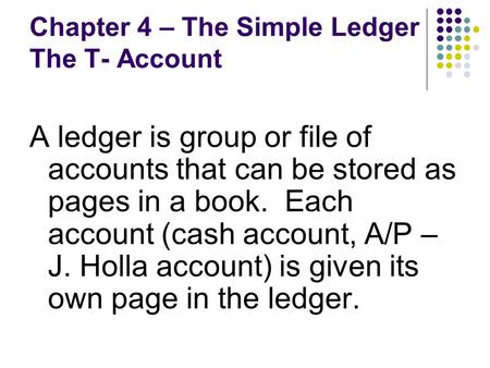 Chapter 4 – The Simple Ledger The T- Account A ledger is group or file of accounts that can be stored as pages in a book. Each account (cash account, A/P.