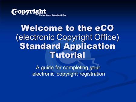 Welcome to the eCO (electronic Copyright Office) Standard Application Tutorial A guide for completing your electronic copyright registration.