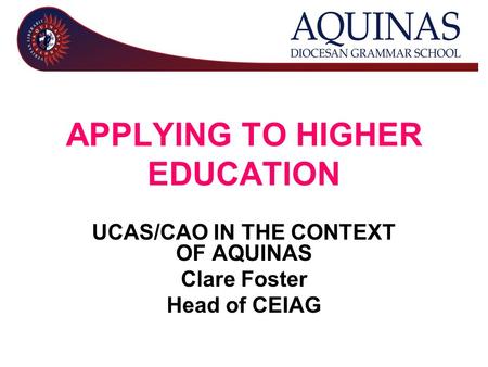 APPLYING TO HIGHER EDUCATION UCAS/CAO IN THE CONTEXT OF AQUINAS Clare Foster Head of CEIAG.