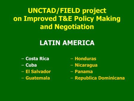 UNCTAD/FIELD project on Improved T&E Policy Making and Negotiation LATIN AMERICA –Costa Rica –Cuba –El Salvador –Guatemala –Honduras –Nicaragua –Panama.