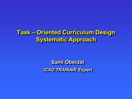 Task – Oriented Curriculum Design Systematic Approach Sami Obeidat ICAO TRAINAIR Expert Sami Obeidat ICAO TRAINAIR Expert.