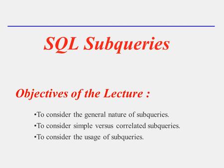 SQL Subqueries Objectives of the Lecture : To consider the general nature of subqueries. To consider simple versus correlated subqueries. To consider the.