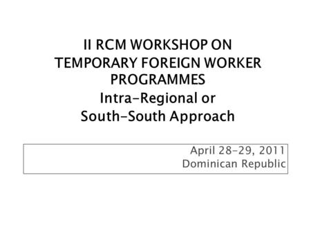 April 28-29, 2011 Dominican Republic II RCM WORKSHOP ON TEMPORARY FOREIGN WORKER PROGRAMMES Intra-Regional or South-South Approach.