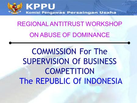 COMMISSION For The SUPERVISION Of BUSINESS COMPETITION The REPUBLIC Of INDONESIA REGIONAL ANTITRUST WORKSHOP ON ABUSE OF DOMINANCE.
