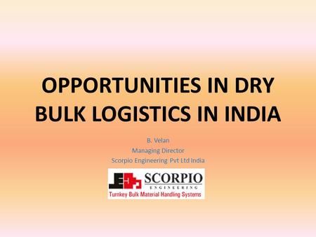 OPPORTUNITIES IN DRY BULK LOGISTICS IN INDIA B. Velan Managing Director Scorpio Engineering Pvt Ltd India.