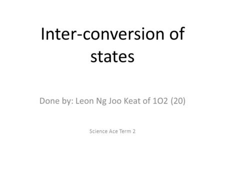 Inter-conversion of states Done by: Leon Ng Joo Keat of 1O2 (20) Science Ace Term 2.