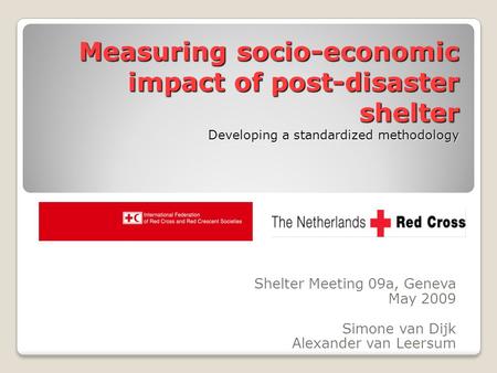 Measuring socio-economic impact of post-disaster shelter Developing a standardized methodology Shelter Meeting 09a, Geneva May 2009 Simone van Dijk Alexander.