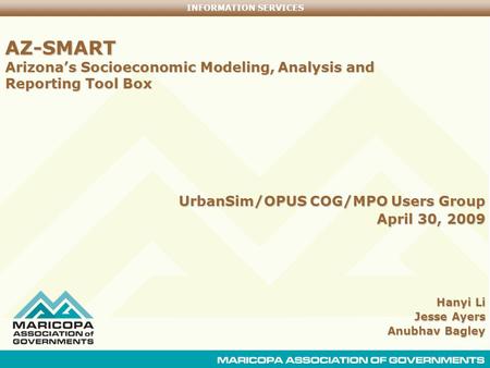 INFORMATION SERVICES AZ-SMART Arizona’s Socioeconomic Modeling, Analysis and Reporting Tool Box UrbanSim/OPUS COG/MPO Users Group April 30, 2009 Hanyi.