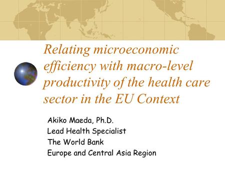 Relating microeconomic efficiency with macro-level productivity of the health care sector in the EU Context Akiko Maeda, Ph.D. Lead Health Specialist The.