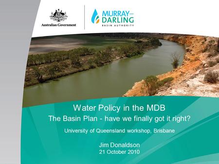 Water Policy in the MDB The Basin Plan - have we finally got it right? University of Queensland workshop, Brisbane Jim Donaldson 21 October 2010.