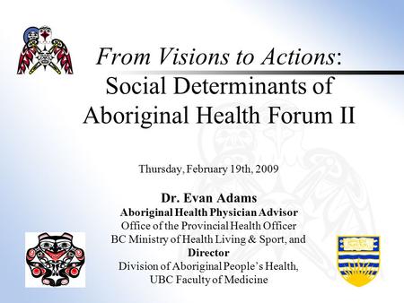 From Visions to Actions: Social Determinants of Aboriginal Health Forum II Thursday, February 19th, 2009 Dr. Evan Adams Aboriginal Health Physician Advisor.
