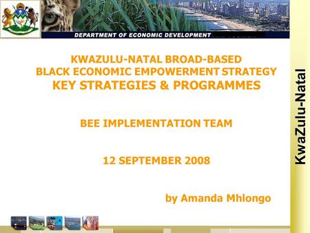 Kwa Zulu Natal KwaZulu-Natal KWAZULU-NATAL BROAD-BASED BLACK ECONOMIC EMPOWERMENT STRATEGY KEY STRATEGIES & PROGRAMMES BEE IMPLEMENTATION TEAM 12 SEPTEMBER.