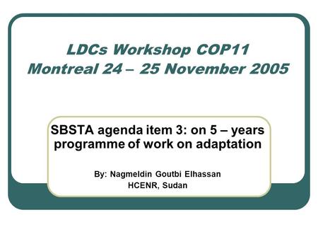 LDCs Workshop COP11 Montreal 24 – 25 November 2005 SBSTA agenda item 3: on 5 – years programme of work on adaptation By: Nagmeldin Goutbi Elhassan HCENR,