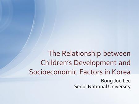 Bong Joo Lee Seoul National University The Relationship between Children’s Development and Socioeconomic Factors in Korea.