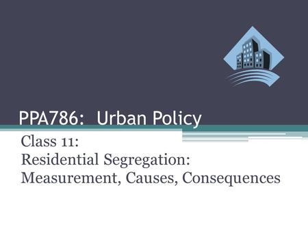 PPA786: Urban Policy Class 11: Residential Segregation: Measurement, Causes, Consequences.