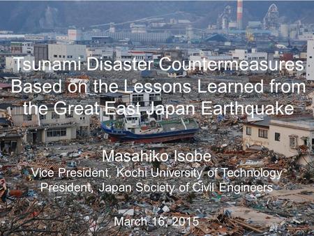 Tsunami Disaster Countermeasures Based on the Lessons Learned from the Great East Japan Earthquake March 16, 2015 Masahiko Isobe Vice President, Kochi.