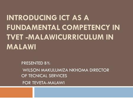 INTRODUCING ICT AS A FUNDAMENTAL COMPETENCY IN TVET -MALAWICURRICULUM IN MALAWI PRESENTED BY: WILSON MAKULUMIZA NKHOMA DIRECTOR OF TECNICAL SERVICES FOR.