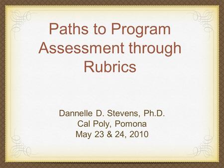 Paths to Program Assessment through Rubrics Dannelle D. Stevens, Ph.D. Cal Poly, Pomona May 23 & 24, 2010.