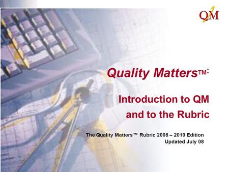 Quality Matters TM : Introduction to QM and to the Rubric The Quality Matters™ Rubric 2008 – 2010 Edition Updated July 08.