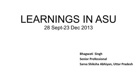 LEARNINGS IN ASU 28 Sept-23 Dec 2013 Bhagwati Singh Senior Professional Sarva Shiksha Abhiyan, Uttar Pradesh.