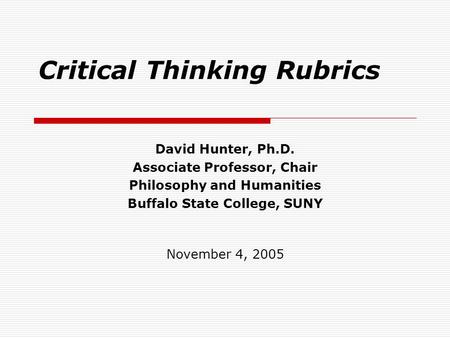 Critical Thinking Rubrics David Hunter, Ph.D. Associate Professor, Chair Philosophy and Humanities Buffalo State College, SUNY November 4, 2005.