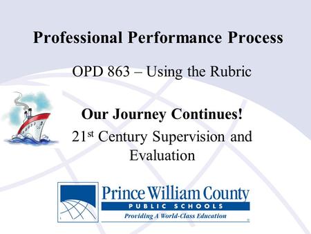 Professional Performance Process OPD 863 – Using the Rubric Our Journey Continues! 21 st Century Supervision and Evaluation.