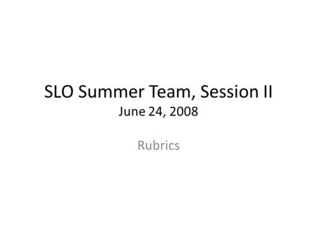 SLO Summer Team, Session II June 24, 2008 Rubrics.