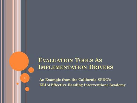 E VALUATION T OOLS A S I MPLEMENTATION D RIVERS An Example from the California SPDG’s ERIA: Effective Reading Interventions Academy 1.