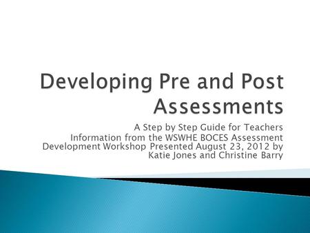 A Step by Step Guide for Teachers Information from the WSWHE BOCES Assessment Development Workshop Presented August 23, 2012 by Katie Jones and Christine.