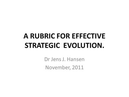 A RUBRIC FOR EFFECTIVE STRATEGIC EVOLUTION. Dr Jens J. Hansen November, 2011.
