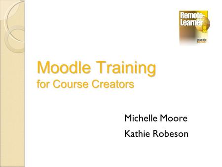 Moodle Training for Course Creators Michelle Moore Kathie Robeson.