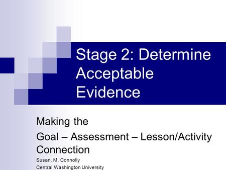 Stage 2: Determine Acceptable Evidence Making the Goal – Assessment – Lesson/Activity Connection Susan. M. Connolly Central Washington University.
