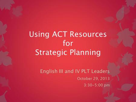 Using ACT Resources for Strategic Planning English III and IV PLT Leaders October 29, 2013 3:30-5:00 pm.