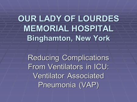 OUR LADY OF LOURDES MEMORIAL HOSPITAL Binghamton, New York Reducing Complications From Ventilators in ICU: Ventilator Associated Pneumonia (VAP)