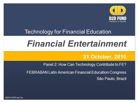 ©2010 D2DFund, Inc. Financial Entertainment 21 October, 2010 Panel 2: How Can Technology Contribute to FE? FEBRABAN Latin American Financial Education.