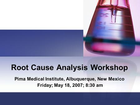 Root Cause Analysis Workshop Pima Medical Institute, Albuquerque, New Mexico Friday; May 18, 2007; 8:30 am.