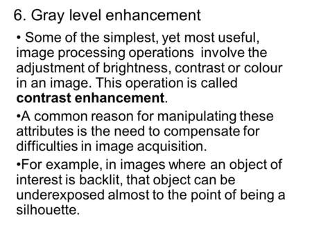 6. Gray level enhancement Some of the simplest, yet most useful, image processing operations involve the adjustment of brightness, contrast or colour in.