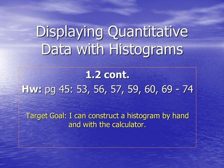 Displaying Quantitative Data with Histograms 1.2 cont. Hw: pg 45: 53, 56, 57, 59, 60, 69 - 74 Target Goal: I can construct a histogram by hand and with.