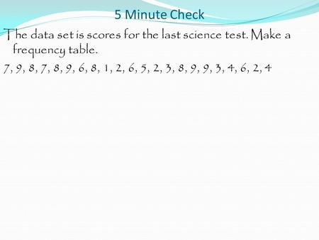 5 Minute Check The data set is scores for the last science test. Make a frequency table. 7, 9, 8, 7, 8, 9, 6, 8, 1, 2, 6, 5, 2, 3, 8, 9, 9, 3, 4, 6, 2,