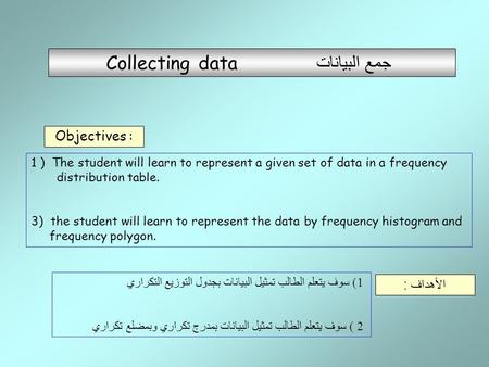 Collecting data جمع البيانات Objectives : 1) سوف يتعلم الطالب تمثيل البيانات بجدول التوزيع التكراري 2 ) سوف يتعلم الطالب تمثيل البيانات بمدرج تكراري وبمضلع.