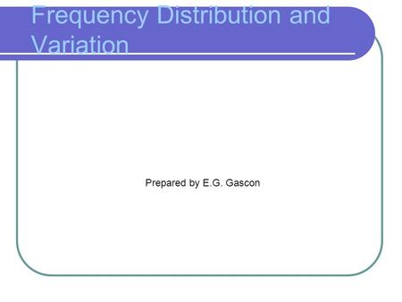 Frequency Distribution and Variation Prepared by E.G. Gascon.