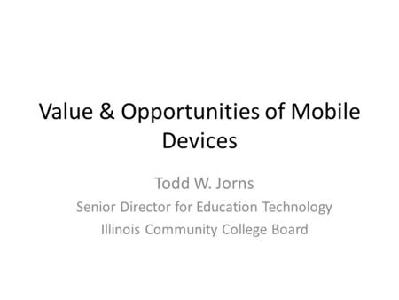 Value & Opportunities of Mobile Devices Todd W. Jorns Senior Director for Education Technology Illinois Community College Board.