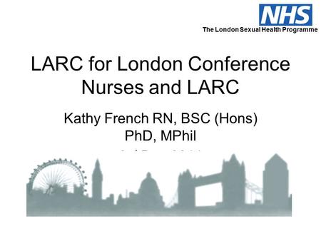 LARC for London Conference Nurses and LARC Kathy French RN, BSC (Hons) PhD, MPhil 2 nd Dec 2011 The London Sexual Health Programme.
