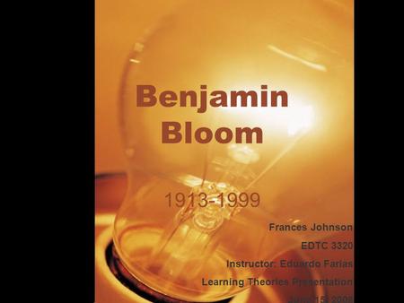 Benjamin Bloom 1913-1999 Frances Johnson EDTC 3320 Instructor: Eduardo Farias Learning Theories Presentation June 15, 2008.
